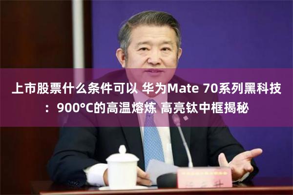 上市股票什么条件可以 华为Mate 70系列黑科技：900°C的高温熔炼 高亮钛中框揭秘