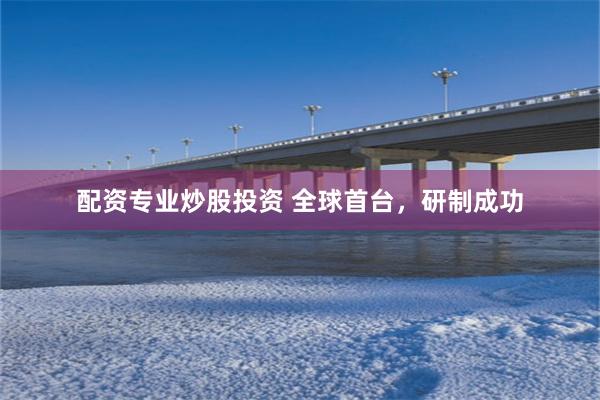 配资专业炒股投资 全球首台，研制成功