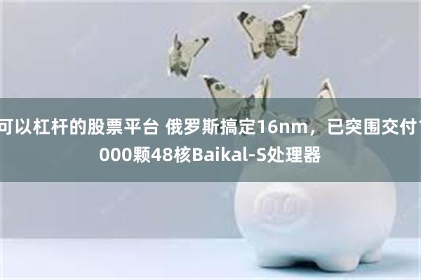 可以杠杆的股票平台 俄罗斯搞定16nm，已突围交付1000颗48核Baikal-S处理器