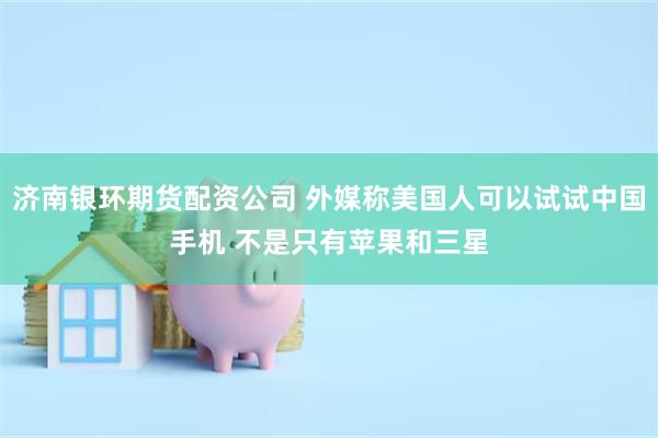 济南银环期货配资公司 外媒称美国人可以试试中国手机 不是只有苹果和三星