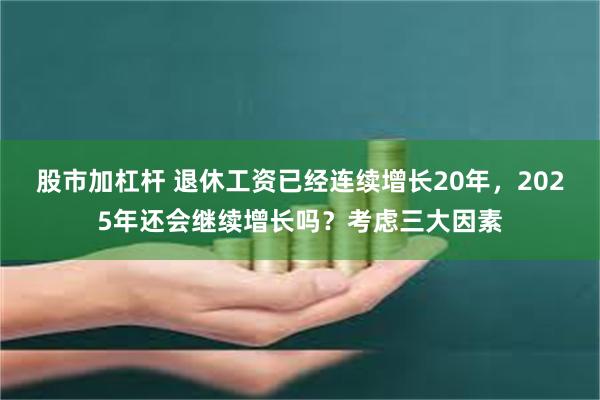 股市加杠杆 退休工资已经连续增长20年，2025年还会继续增长吗？考虑三大因素