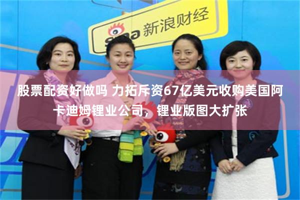 股票配资好做吗 力拓斥资67亿美元收购美国阿卡迪姆锂业公司，锂业版图大扩张