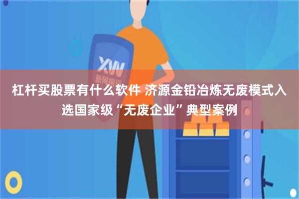 杠杆买股票有什么软件 济源金铅冶炼无废模式入选国家级“无废企业”典型案例