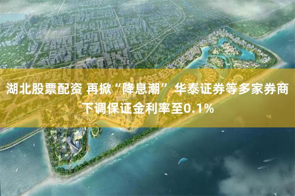 湖北股票配资 再掀“降息潮” 华泰证券等多家券商下调保证金利率至0.1%