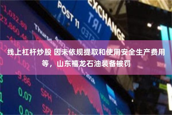 线上杠杆炒股 因未依规提取和使用安全生产费用等，山东禧龙石油装备被罚