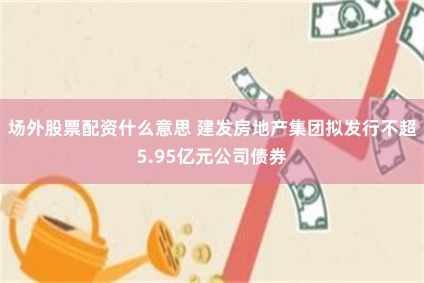 场外股票配资什么意思 建发房地产集团拟发行不超5.95亿元公司债券