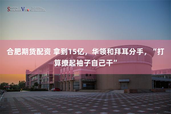 合肥期货配资 拿到15亿，华领和拜耳分手，“打算撩起袖子自己干”
