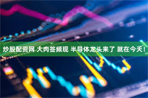 炒股配资网 大肉签频现 半导体龙头来了 就在今天！