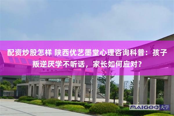 配资炒股怎样 陕西优艺墨堂心理咨询科普：孩子叛逆厌学不听话，家长如何应对？