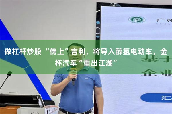 做杠杆炒股 “傍上”吉利，将导入醇氢电动车，金杯汽车“重出江湖”