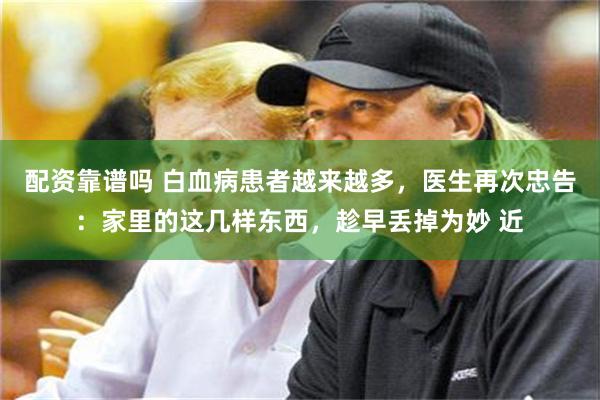 配资靠谱吗 白血病患者越来越多，医生再次忠告：家里的这几样东西，趁早丢掉为妙 近