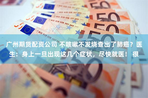 广州期货配资公司 不咳嗽不发烧查出了肺癌？医生：身上一旦出现这几个症状，尽快就医！ 很