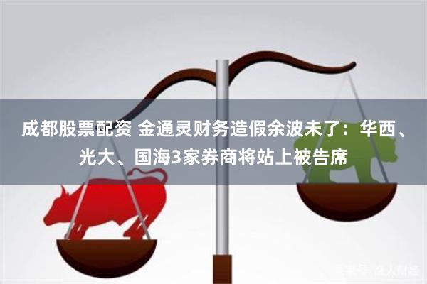成都股票配资 金通灵财务造假余波未了：华西、光大、国海3家券商将站上被告席