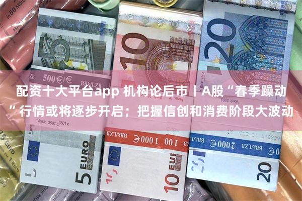 配资十大平台app 机构论后市丨A股“春季躁动”行情或将逐步开启；把握信创和消费阶段大波动