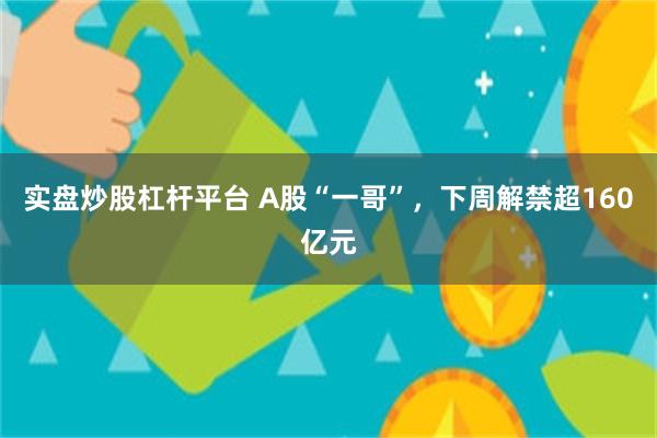 实盘炒股杠杆平台 A股“一哥”，下周解禁超160亿元