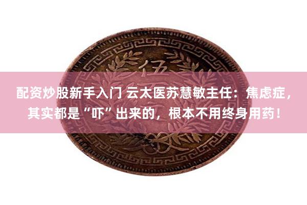 配资炒股新手入门 云太医苏慧敏主任：焦虑症，其实都是“吓”出来的，根本不用终身用药！