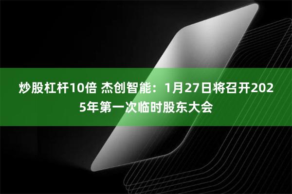 炒股杠杆10倍 杰创智能：1月27日将召开2025年第一次临时股东大会