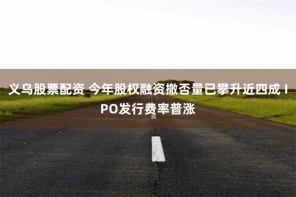 义乌股票配资 今年股权融资撤否量已攀升近四成 IPO发行费率普涨