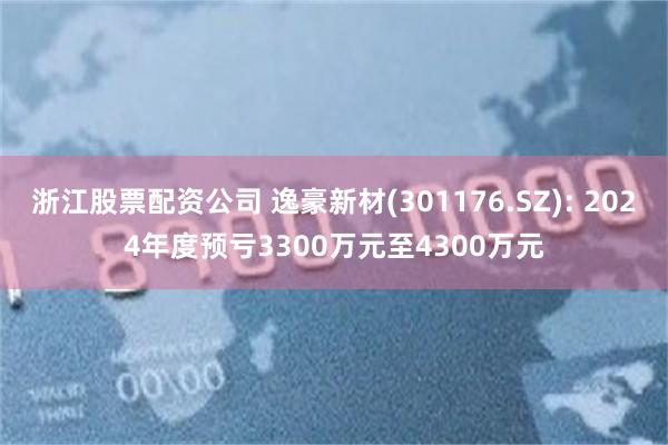 浙江股票配资公司 逸豪新材(301176.SZ): 2024年度预亏3300万元至4300万元
