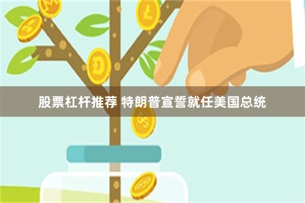 股票杠杆推荐 特朗普宣誓就任美国总统