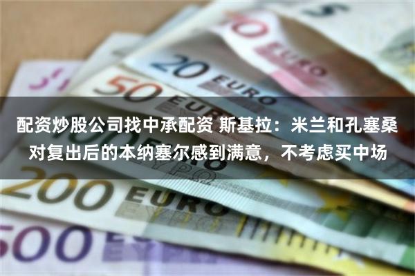 配资炒股公司找中承配资 斯基拉：米兰和孔塞桑对复出后的本纳塞尔感到满意，不考虑买中场