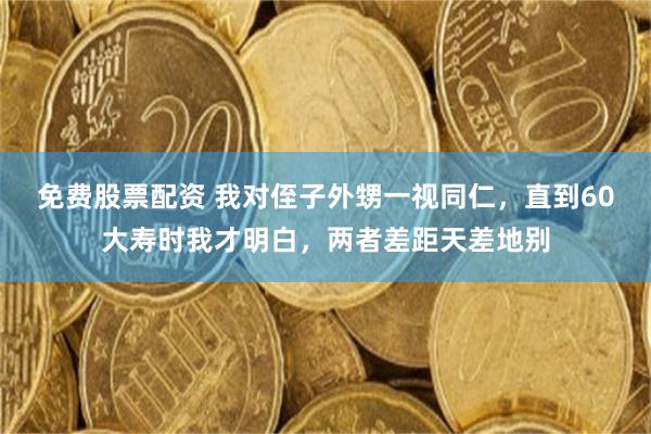免费股票配资 我对侄子外甥一视同仁，直到60大寿时我才明白，两者差距天差地别