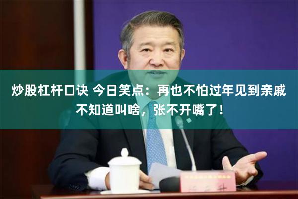 炒股杠杆口诀 今日笑点：再也不怕过年见到亲戚不知道叫啥，张不开嘴了！