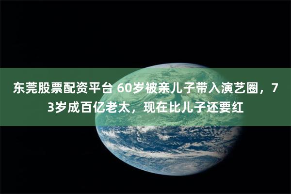 东莞股票配资平台 60岁被亲儿子带入演艺圈，73岁成百亿老太，现在比儿子还要红