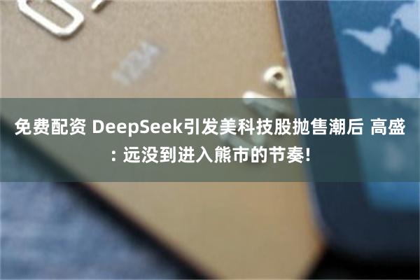 免费配资 DeepSeek引发美科技股抛售潮后 高盛: 远没到进入熊市的节奏!