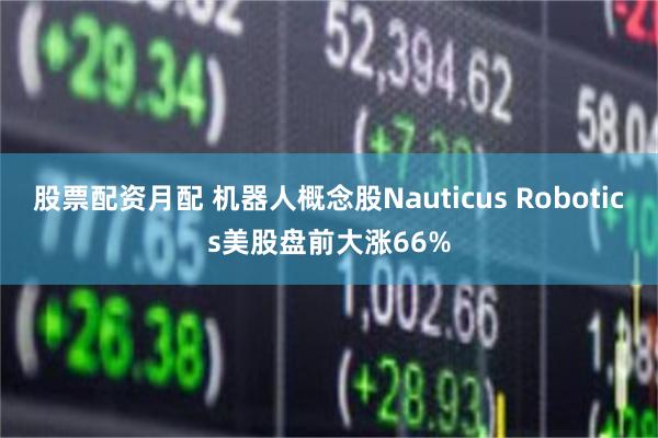 股票配资月配 机器人概念股Nauticus Robotics美股盘前大涨66%