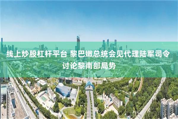 线上炒股杠杆平台 黎巴嫩总统会见代理陆军司令 讨论黎南部局势