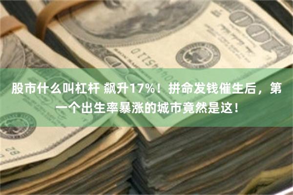 股市什么叫杠杆 飙升17%！拼命发钱催生后，第一个出生率暴涨的城市竟然是这！