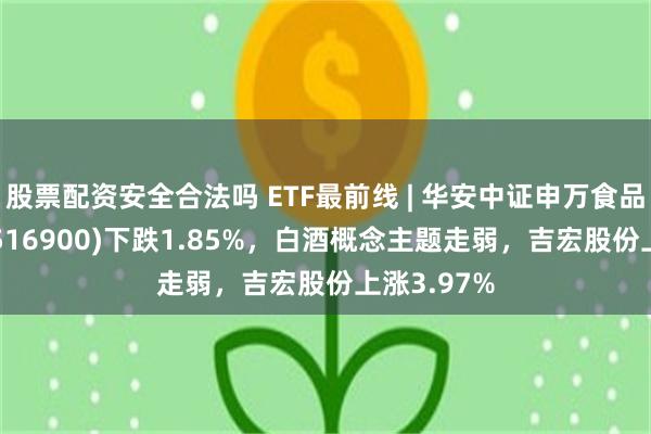 股票配资安全合法吗 ETF最前线 | 华安中证申万食品饮料ETF(516900)下跌1.85%，白酒概念主题走弱，吉宏股份上涨3.97%