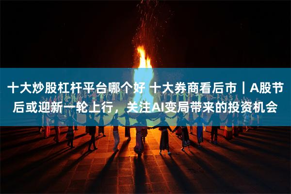 十大炒股杠杆平台哪个好 十大券商看后市｜A股节后或迎新一轮上行，关注AI变局带来的投资机会