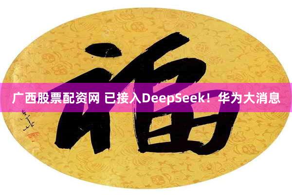 广西股票配资网 已接入DeepSeek！华为大消息