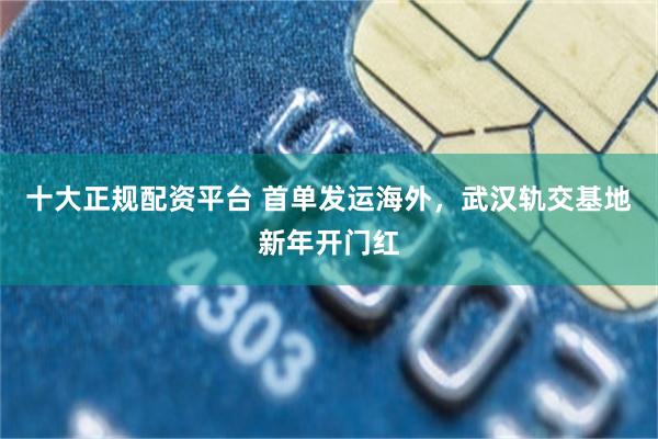 十大正规配资平台 首单发运海外，武汉轨交基地新年开门红