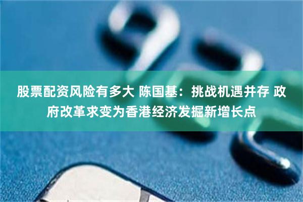 股票配资风险有多大 陈国基：挑战机遇并存 政府改革求变为香港经济发掘新增长点