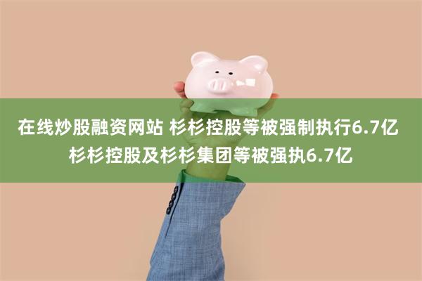 在线炒股融资网站 杉杉控股等被强制执行6.7亿 杉杉控股及杉杉集团等被强执6.7亿