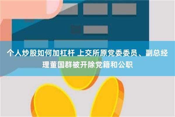 个人炒股如何加杠杆 上交所原党委委员、副总经理董国群被开除党籍和公职