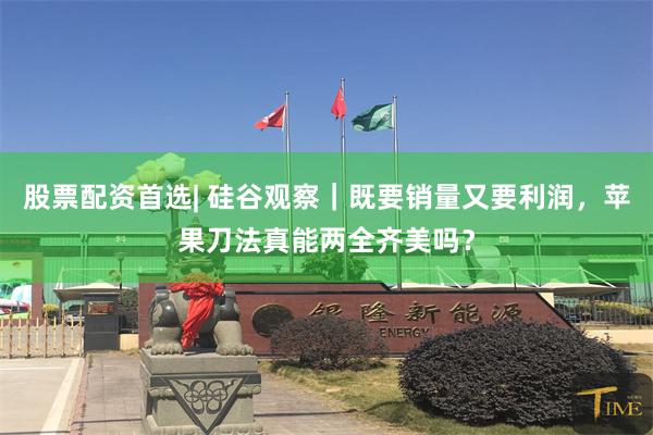 股票配资首选| 硅谷观察｜既要销量又要利润，苹果刀法真能两全齐美吗？
