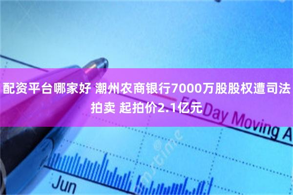 配资平台哪家好 潮州农商银行7000万股股权遭司法拍卖 起拍价2.1亿元