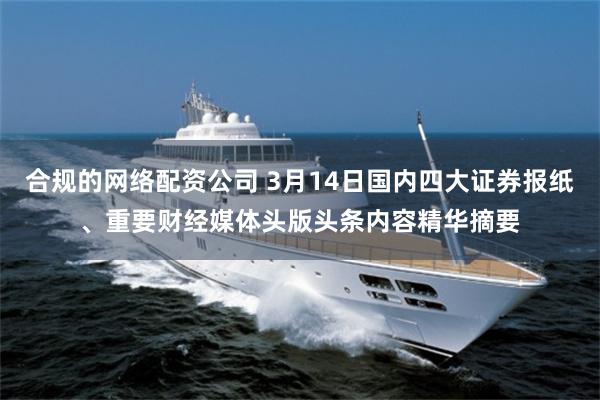 合规的网络配资公司 3月14日国内四大证券报纸、重要财经媒体头版头条内容精华摘要