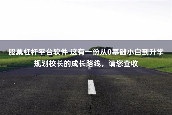 股票杠杆平台软件 这有一份从0基础小白到升学规划校长的成长路线，请您查收