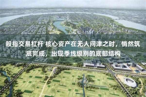 股指交易杠杆 核心资产在无人问津之时，悄然筑底完成，出现季线级别的底部结构