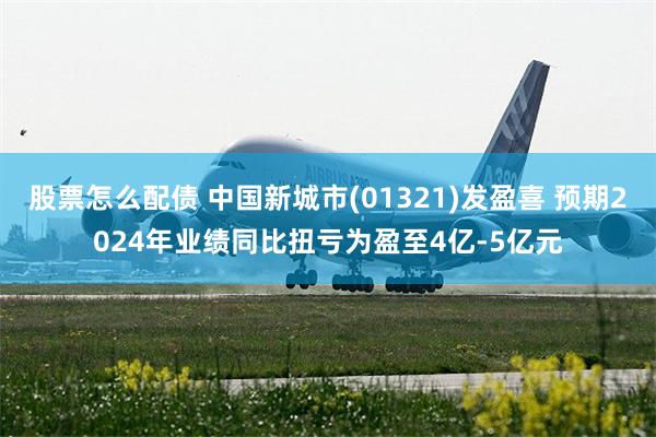 股票怎么配债 中国新城市(01321)发盈喜 预期2024年业绩同比扭亏为盈至4亿-5亿元