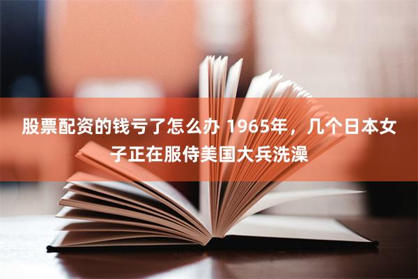 股票配资的钱亏了怎么办 1965年，几个日本女子正在服侍美国大兵洗澡