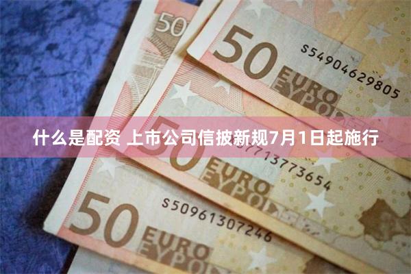 什么是配资 上市公司信披新规7月1日起施行