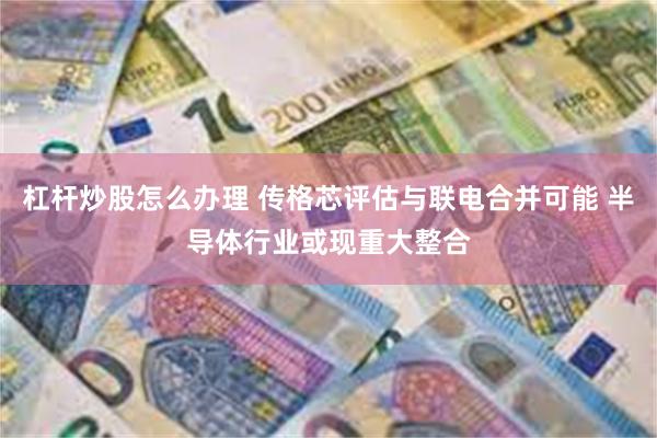 杠杆炒股怎么办理 传格芯评估与联电合并可能 半导体行业或现重大整合