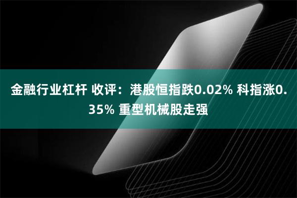 金融行业杠杆 收评：港股恒指跌0.02% 科指涨0.35% 重型机械股走强