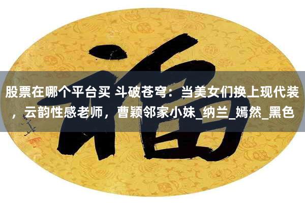 股票在哪个平台买 斗破苍穹：当美女们换上现代装，云韵性感老师，曹颖邻家小妹_纳兰_嫣然_黑色
